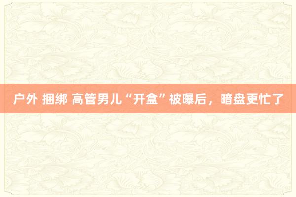 户外 捆绑 高管男儿“开盒”被曝后，暗盘更忙了