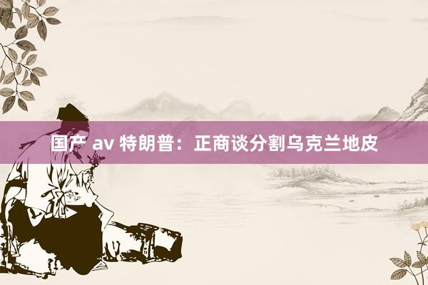 国产 av 特朗普：正商谈分割乌克兰地皮