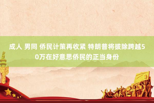 成人 男同 侨民计策再收紧 特朗普将拔除跨越50万在好意思侨民的正当身份