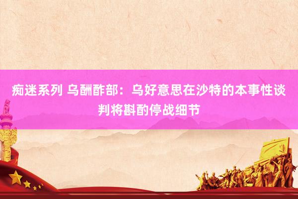 痴迷系列 乌酬酢部：乌好意思在沙特的本事性谈判将斟酌停战细节