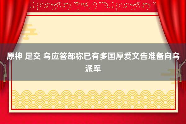 原神 足交 乌应答部称已有多国厚爱文告准备向乌派军