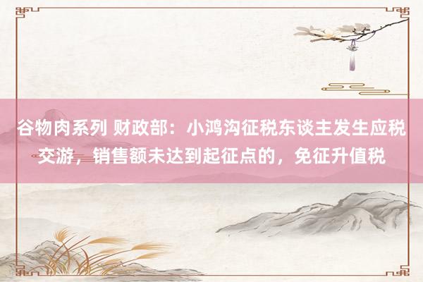 谷物肉系列 财政部：小鸿沟征税东谈主发生应税交游，销售额未达到起征点的，免征升值税