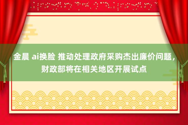 金晨 ai换脸 推动处理政府采购杰出廉价问题，财政部将在相关地区开展试点