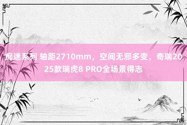 痴迷系列 轴距2710mm，空间无邪多变，奇瑞2025款瑞虎8 PRO全场景得志