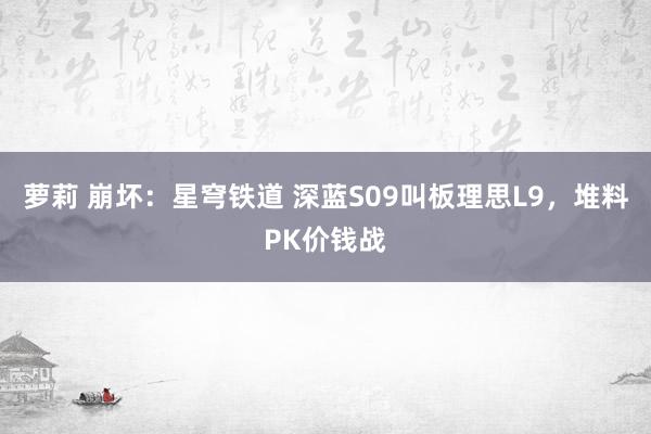 萝莉 崩坏：星穹铁道 深蓝S09叫板理思L9，堆料PK价钱战