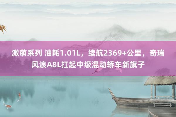 激萌系列 油耗1.01L，续航2369+公里，奇瑞风浪A8L扛起中级混动轿车新旗子