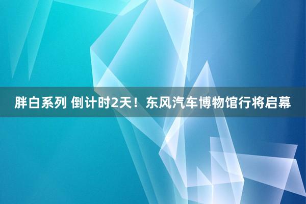 胖白系列 倒计时2天！东风汽车博物馆行将启幕