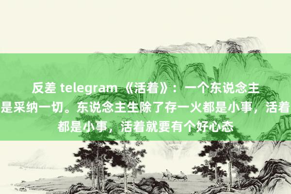 反差 telegram 《活着》：一个东说念主最佳的活法，即是采纳一切。东说念主生除了存一火都是小事，活着就要有个好心态