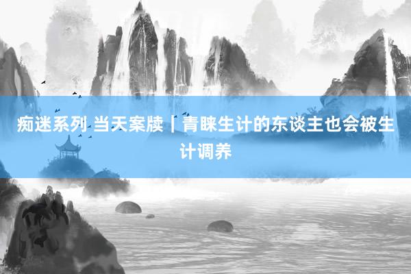 痴迷系列 当天案牍｜青睐生计的东谈主也会被生计调养