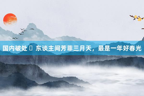 国内破处 ​东谈主间芳菲三月天，最是一年好春光