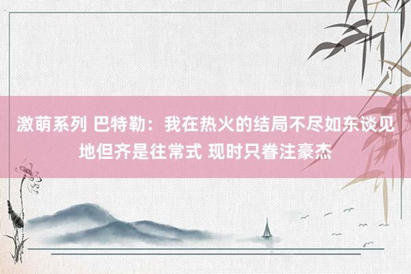激萌系列 巴特勒：我在热火的结局不尽如东谈见地但齐是往常式 现时只眷注豪杰