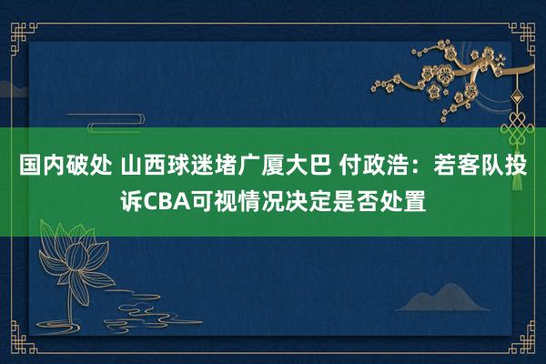 国内破处 山西球迷堵广厦大巴 付政浩：若客队投诉CBA可视情况决定是否处置
