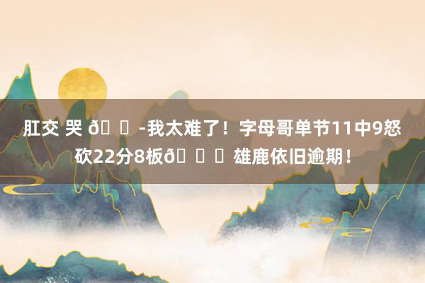 肛交 哭 😭我太难了！字母哥单节11中9怒砍22分8板💀雄鹿依旧逾期！
