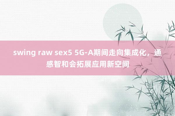 swing raw sex5 5G-A期间走向集成化，通感智和会拓展应用新空间
