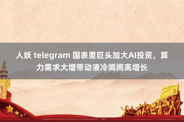 人妖 telegram 国表里巨头加大AI投资，算力需求大增带动液冷阛阓高增长