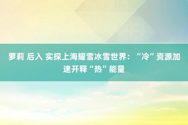 萝莉 后入 实探上海耀雪冰雪世界：“冷”资源加速开释“热”能量
