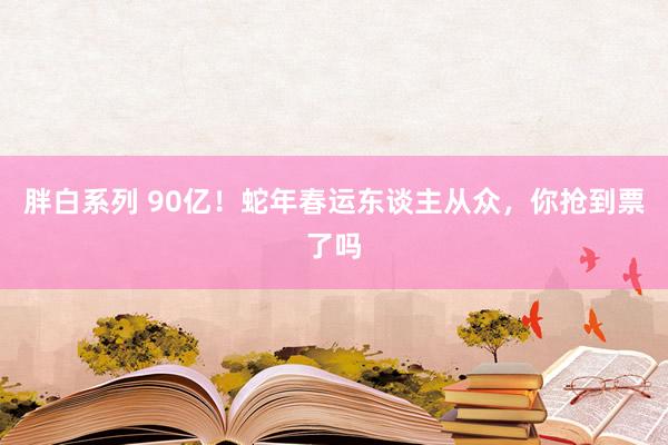 胖白系列 90亿！蛇年春运东谈主从众，你抢到票了吗