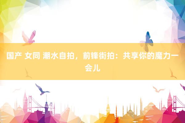 国产 女同 潮水自拍，前锋街拍：共享你的魔力一会儿