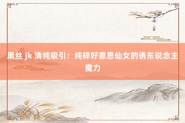 黑丝 jk 清纯吸引：纯碎好意思仙女的诱东说念主魔力