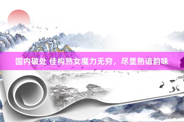 国内破处 佳构熟女魔力无穷，尽显熟谙韵味