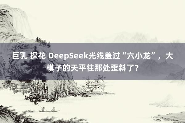 巨乳 探花 DeepSeek光线盖过“六小龙”，大模子的天平往那处歪斜了？