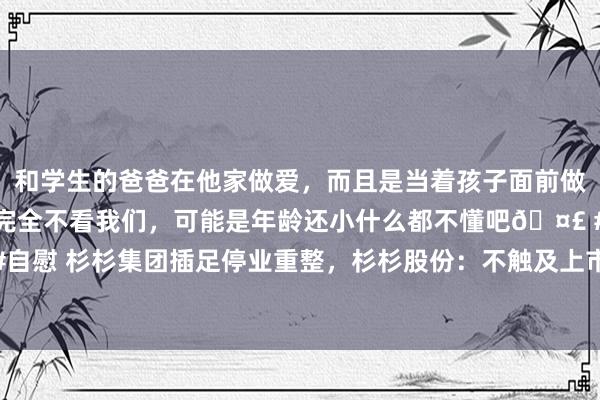 和学生的爸爸在他家做爱，而且是当着孩子面前做爱，太刺激了，孩子完全不看我们，可能是年龄还小什么都不懂吧🤣 #同城 #文爱 #自慰 杉杉集团插足停业重整，杉杉股份：不触及上市公司，当地政府将撑抓知道运筹帷幄