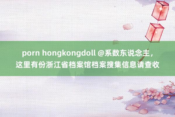 porn hongkongdoll @系数东说念主，这里有份浙江省档案馆档案搜集信息请查收