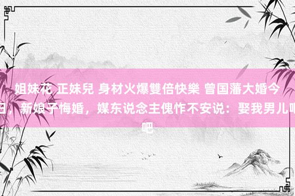 姐妹花 正妹兒 身材火爆雙倍快樂 曾国藩大婚今日，新娘子悔婚，媒东说念主傀怍不安说：娶我男儿吧