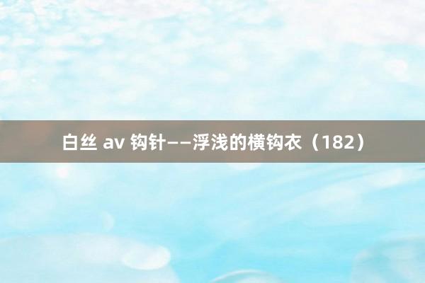 白丝 av 钩针——浮浅的横钩衣（182）