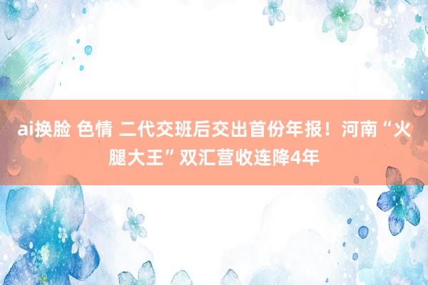 ai换脸 色情 二代交班后交出首份年报！河南“火腿大王”双汇营收连降4年