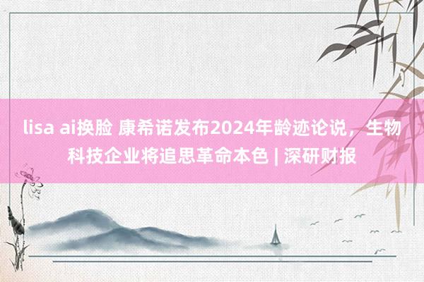 lisa ai换脸 康希诺发布2024年龄迹论说，生物科技企业将追思革命本色 | 深研财报