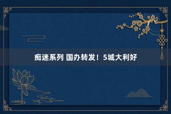 痴迷系列 国办转发！5城大利好