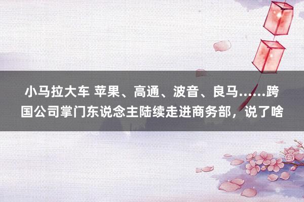 小马拉大车 苹果、高通、波音、良马......跨国公司掌门东说念主陆续走进商务部，说了啥