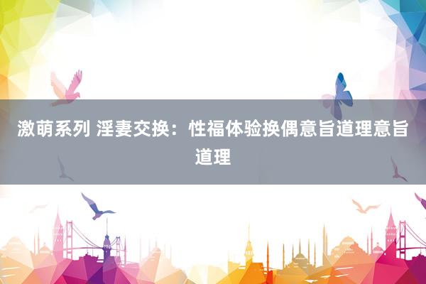 激萌系列 淫妻交换：性福体验换偶意旨道理意旨道理