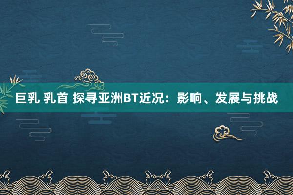 巨乳 乳首 探寻亚洲BT近况：影响、发展与挑战