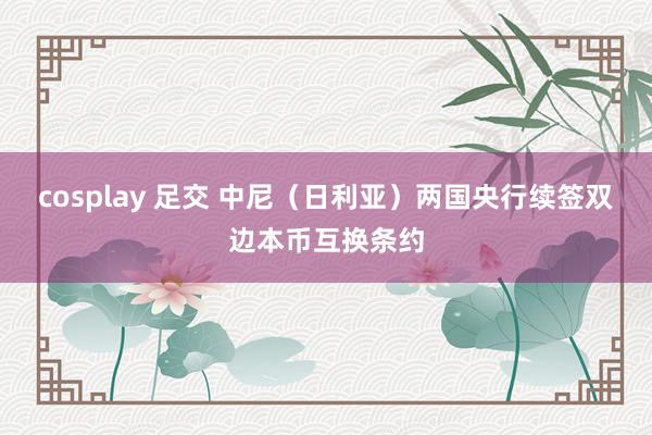 cosplay 足交 中尼（日利亚）两国央行续签双边本币互换条约