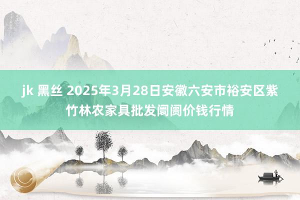 jk 黑丝 2025年3月28日安徽六安市裕安区紫竹林农家具批发阛阓价钱行情