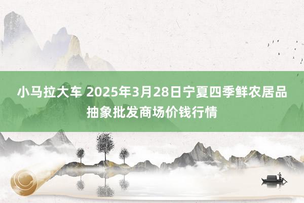 小马拉大车 2025年3月28日宁夏四季鲜农居品抽象批发商场价钱行情