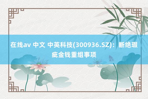 在线av 中文 中英科技(300936.SZ)：断绝瑕疵金钱重组事项