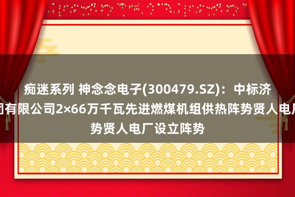 痴迷系列 神念念电子(300479.SZ)：中标济南热电集团有限公司2×66万千瓦先进燃煤机组供热阵势贤人电厂设立阵势