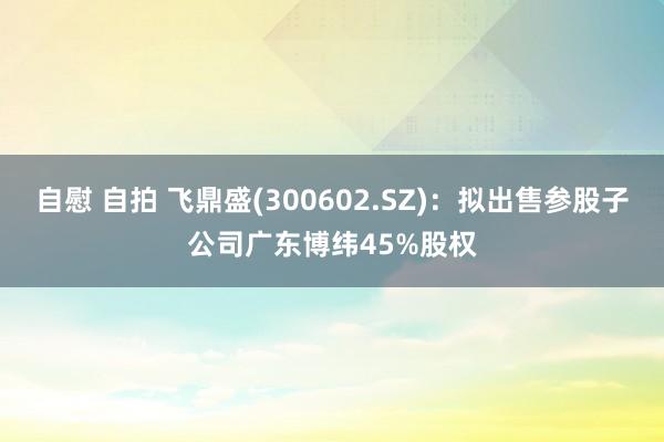 自慰 自拍 飞鼎盛(300602.SZ)：拟出售参股子公司广东博纬45%股权
