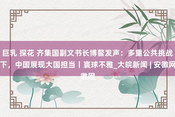 巨乳 探花 齐集国副文书长博鳌发声：多重公共挑战下，中国展现大国担当丨寰球不雅_大皖新闻 | 安徽网