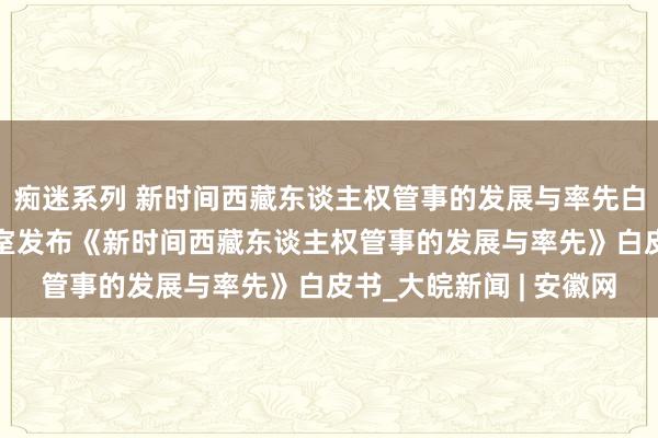 痴迷系列 新时间西藏东谈主权管事的发展与率先白皮书|国务院新闻办公室发布《新时间西藏东谈主权管事的发展与率先》白皮书_大皖新闻 | 安徽网