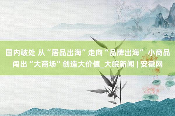 国内破处 从“居品出海”走向“品牌出海” 小商品闯出“大商场”创造大价值_大皖新闻 | 安徽网