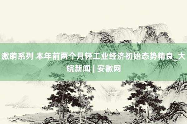 激萌系列 本年前两个月轻工业经济初始态势精良_大皖新闻 | 安徽网