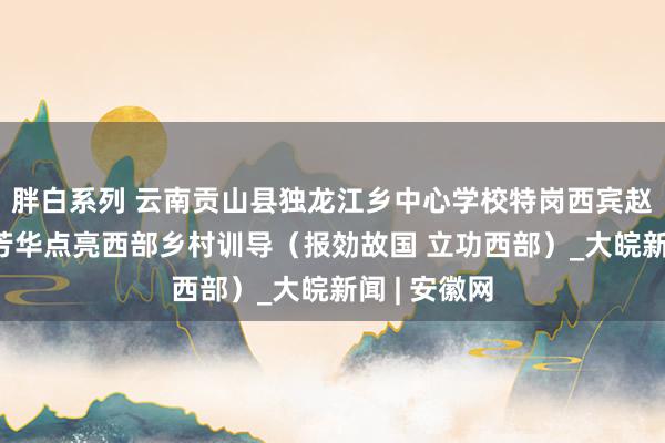 胖白系列 云南贡山县独龙江乡中心学校特岗西宾赵浩兰——用芳华点亮西部乡村训导（报効故国 立功西部）_大皖新闻 | 安徽网