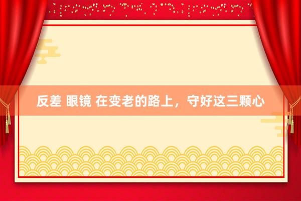 反差 眼镜 在变老的路上，守好这三颗心