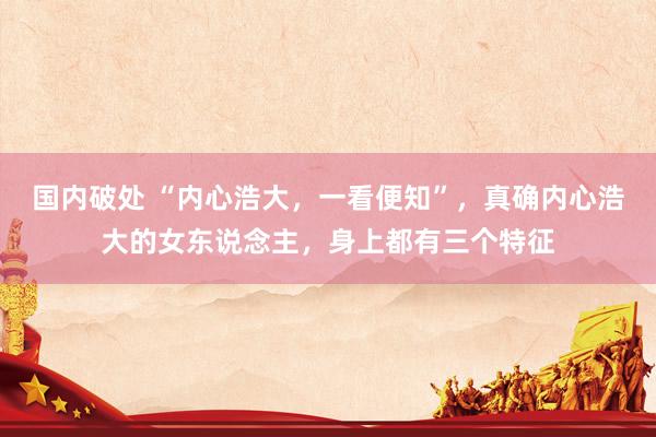 国内破处 “内心浩大，一看便知”，真确内心浩大的女东说念主，身上都有三个特征