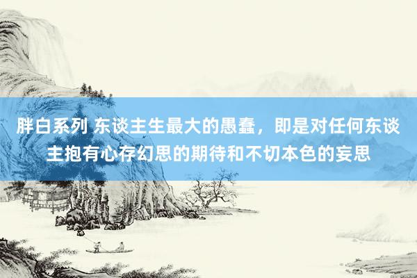 胖白系列 东谈主生最大的愚蠢，即是对任何东谈主抱有心存幻思的期待和不切本色的妄思