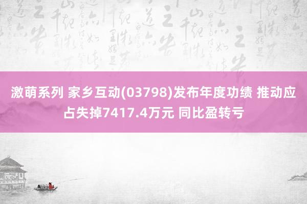 激萌系列 家乡互动(03798)发布年度功绩 推动应占失掉7417.4万元 同比盈转亏